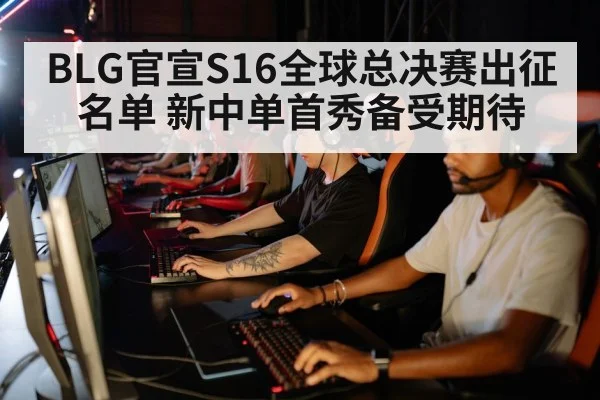 BLG官宣S16全球总决赛出征名单 新中单首秀备受期待