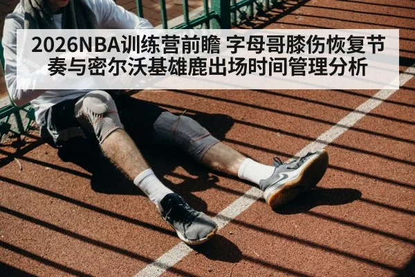 2026NBA训练营前瞻 字母哥膝伤恢复节奏与密尔沃基雄鹿出场时间管理分析